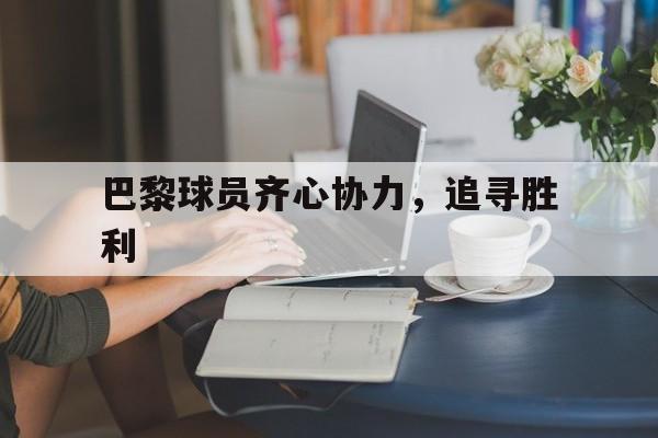 开云体育在线-巴黎球员齐心协力，追寻胜利的简单介绍